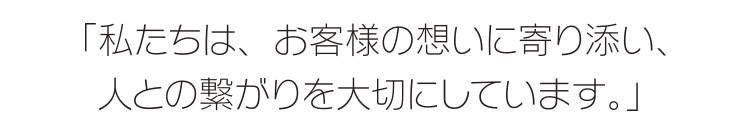 「私たちは、お客様の想いに寄り添い、<br /> 人との繋がりを大切にしています。」